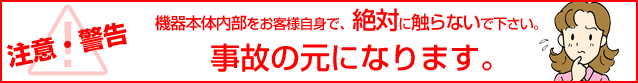 注意・警告 機器本体内部をお客様自身で、絶対に触らないでください。事故の元になります。